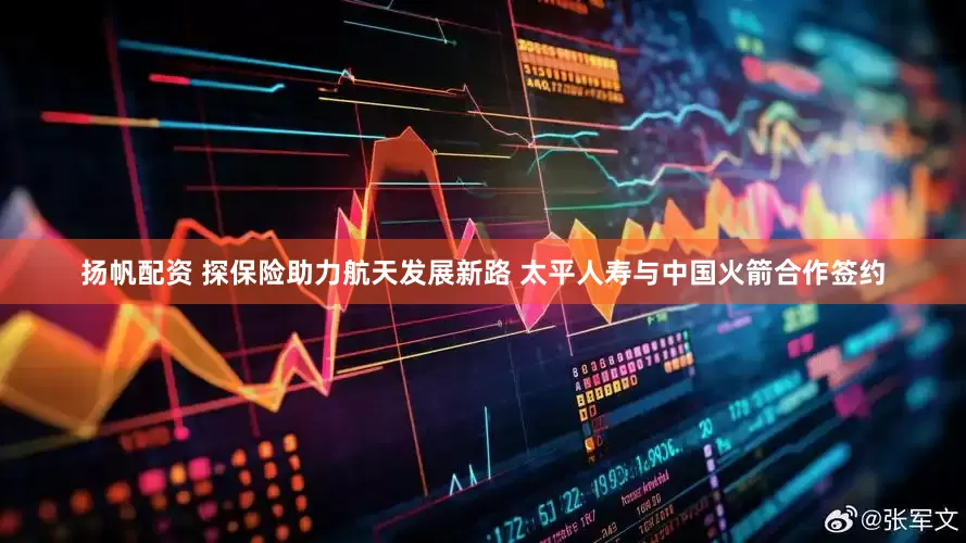 扬帆配资 探保险助力航天发展新路 太平人寿与中国火箭合作签约