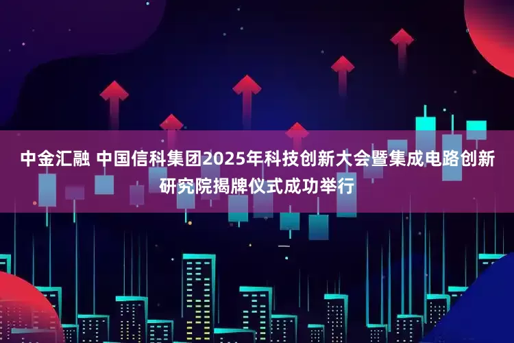 中金汇融 中国信科集团2025年科技创新大会暨集成电路创新研究院揭牌仪式成功举行