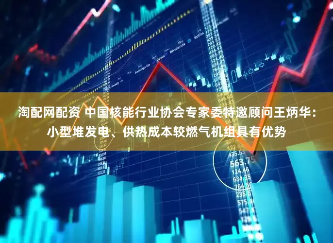 淘配网配资 中国核能行业协会专家委特邀顾问王炳华：小型堆发电、供热成本较燃气机组具有优势