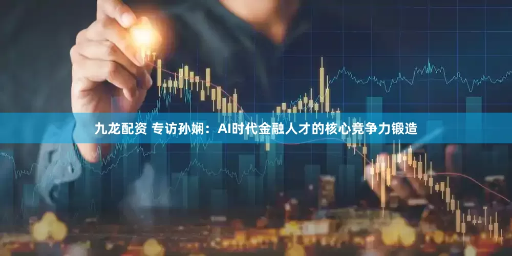 九龙配资 专访孙娴：AI时代金融人才的核心竞争力锻造