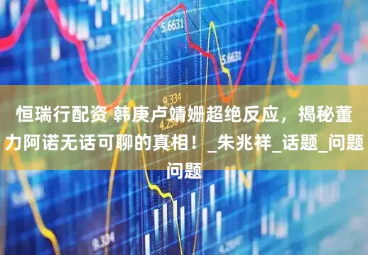 恒瑞行配资 韩庚卢靖姗超绝反应，揭秘董力阿诺无话可聊的真相！_朱兆祥_话题_问题