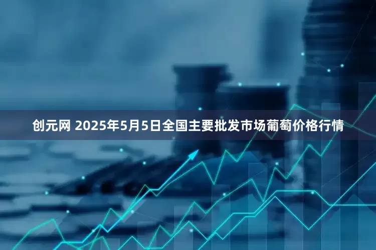 创元网 2025年5月5日全国主要批发市场葡萄价格行情