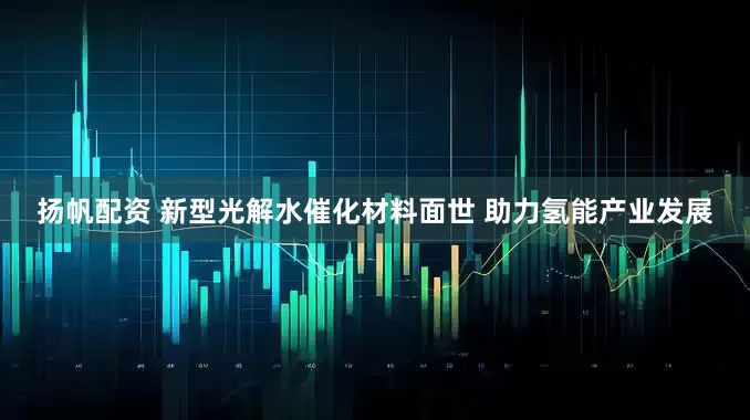 扬帆配资 新型光解水催化材料面世 助力氢能产业发展