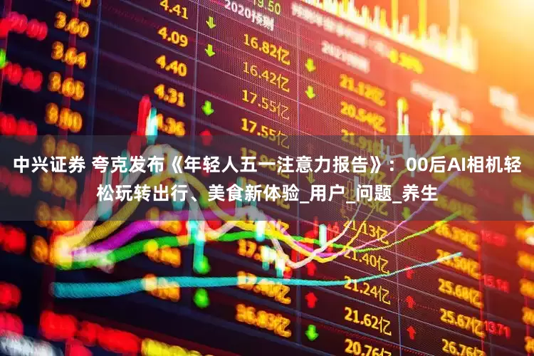 中兴证券 夸克发布《年轻人五一注意力报告》：00后AI相机轻松玩转出行、美食新体验_用户_问题_养生