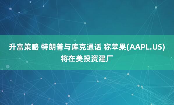 升富策略 特朗普与库克通话 称苹果(AAPL.US)将在美投资建厂