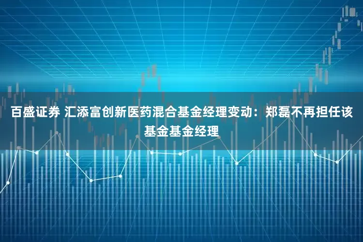 百盛证券 汇添富创新医药混合基金经理变动：郑磊不再担任该基金基金经理