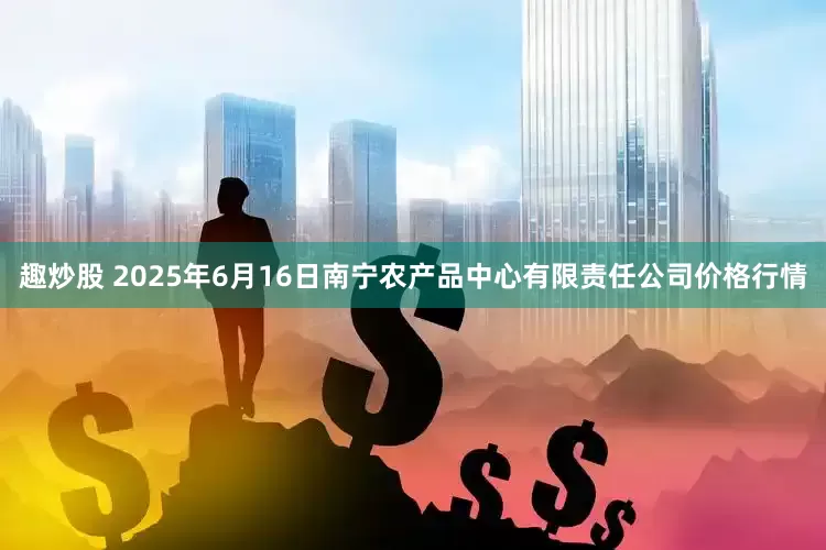 趣炒股 2025年6月16日南宁农产品中心有限责任公司价格行情