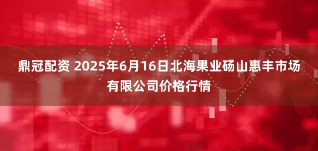 鼎冠配资 2025年6月16日北海果业砀山惠丰市场有限公司价格行情