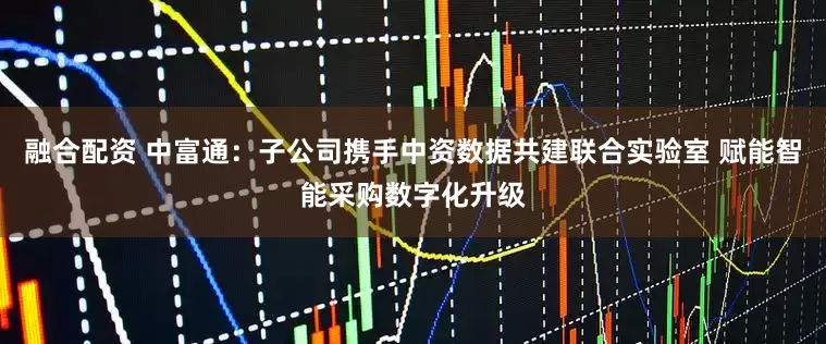 融合配资 中富通：子公司携手中资数据共建联合实验室 赋能智能采购数字化升级