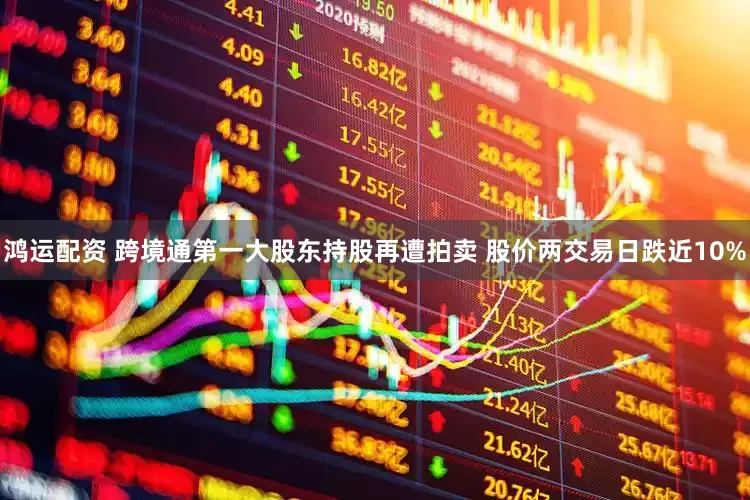 鸿运配资 跨境通第一大股东持股再遭拍卖 股价两交易日跌近10%