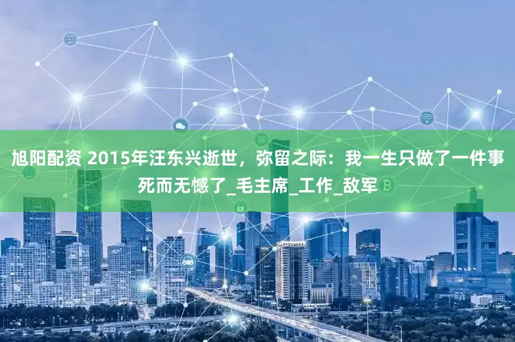 旭阳配资 2015年汪东兴逝世，弥留之际：我一生只做了一件事死而无憾了_毛主席_工作_敌军