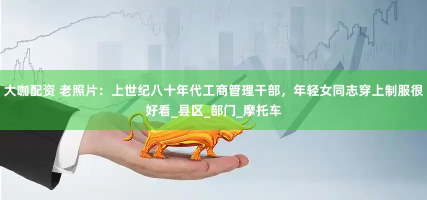 大咖配资 老照片：上世纪八十年代工商管理干部，年轻女同志穿上制服很好看_县区_部门_摩托车