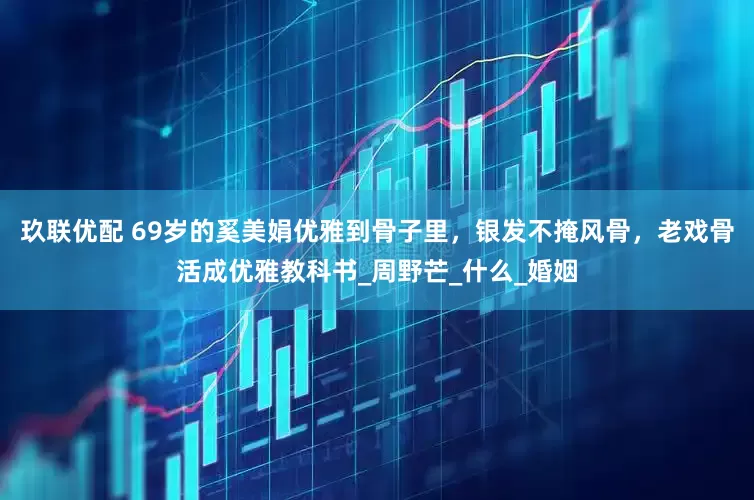 玖联优配 69岁的奚美娟优雅到骨子里，银发不掩风骨，老戏骨活成优雅教科书_周野芒_什么_婚姻