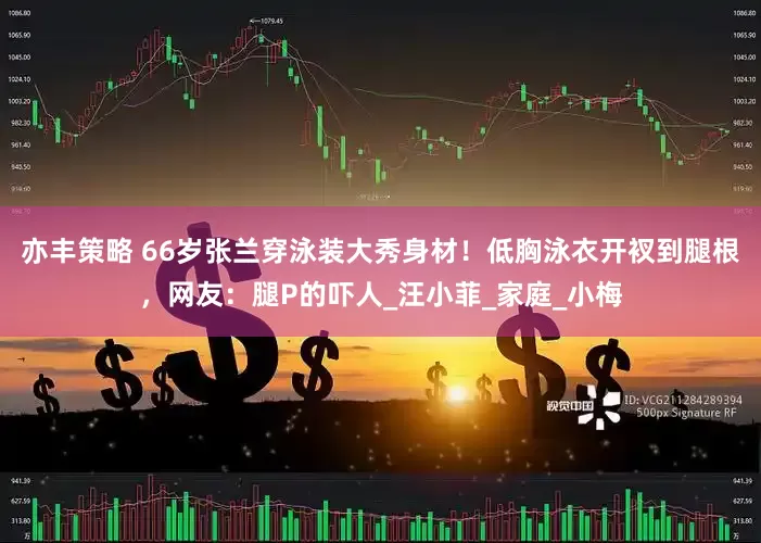 亦丰策略 66岁张兰穿泳装大秀身材！低胸泳衣开衩到腿根，网友：腿P的吓人_汪小菲_家庭_小梅