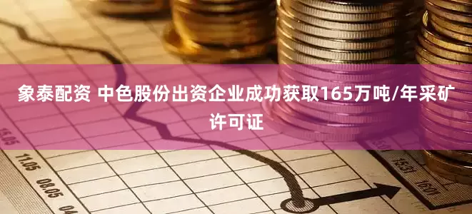 象泰配资 中色股份出资企业成功获取165万吨/年采矿许可证