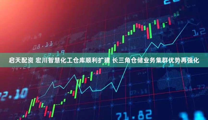启天配资 宏川智慧化工仓库顺利扩建 长三角仓储业务集群优势再强化