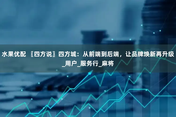 水果优配 〖四方说〗四方城：从前端到后端，让品牌焕新再升级_用户_服务行_麻将