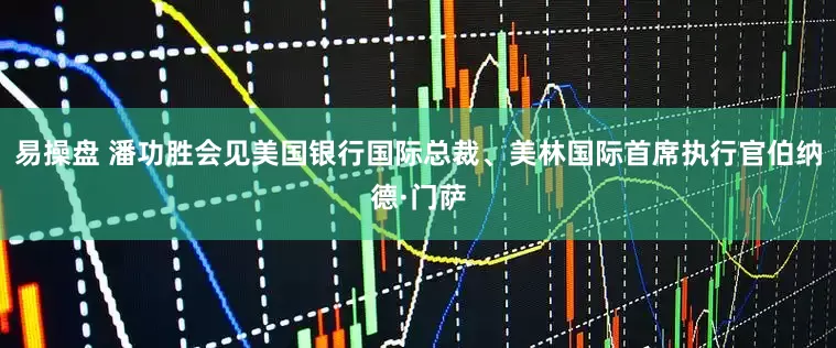 易操盘 潘功胜会见美国银行国际总裁、美林国际首席执行官伯纳德·门萨