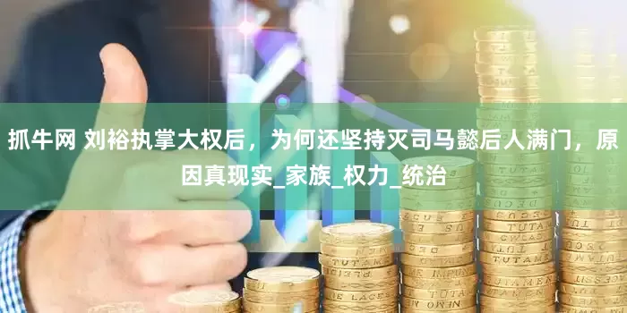 抓牛网 刘裕执掌大权后，为何还坚持灭司马懿后人满门，原因真现实_家族_权力_统治