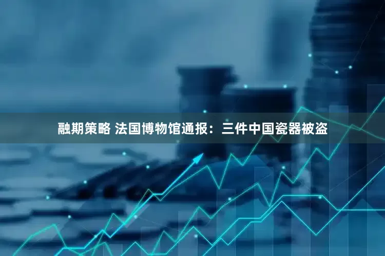 融期策略 法国博物馆通报：三件中国瓷器被盗