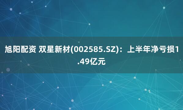旭阳配资 双星新材(002585.SZ)：上半年净亏损1.49亿元