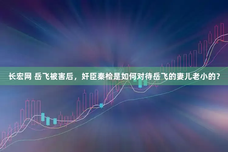 长宏网 岳飞被害后，奸臣秦桧是如何对待岳飞的妻儿老小的？