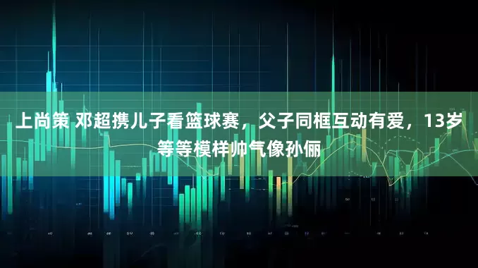 上尚策 邓超携儿子看篮球赛,父子同框互动有爱,13岁等等模样帅气像孙俪