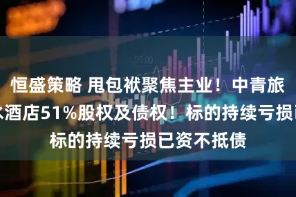 恒盛策略 甩包袱聚焦主业！中青旅拟出售山水酒店51%股权及债权！标的持续亏损已资不抵债