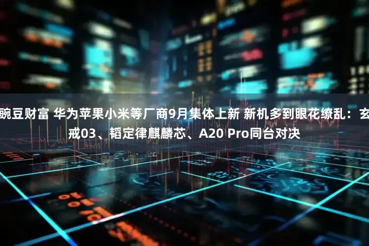 豌豆财富 华为苹果小米等厂商9月集体上新 新机多到眼花缭乱：玄戒03、韬定律麒麟芯、A20 Pro同台对决